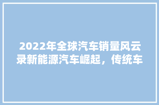 2022年全球汽车销量风云录新能源汽车崛起，传统车企面临挑战