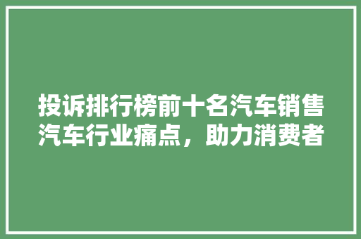 投诉排行榜前十名汽车销售汽车行业痛点，助力消费者购车无忧