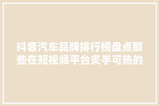 抖音汽车品牌排行榜盘点那些在短视频平台炙手可热的汽车品牌
