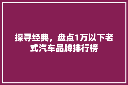 探寻经典，盘点1万以下老式汽车品牌排行榜