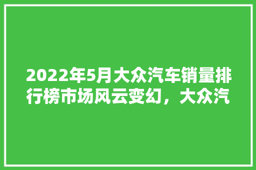 2022年5月大众汽车销量排行榜市场风云变幻，大众汽车稳居前列