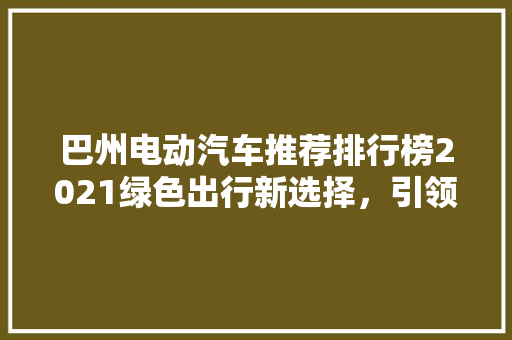 巴州电动汽车推荐排行榜2021绿色出行新选择，引领未来出行潮流