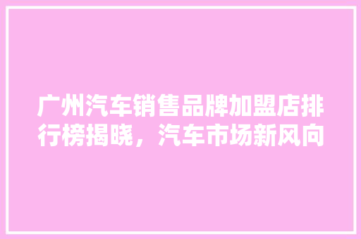 广州汽车销售品牌加盟店排行榜揭晓，汽车市场新风向