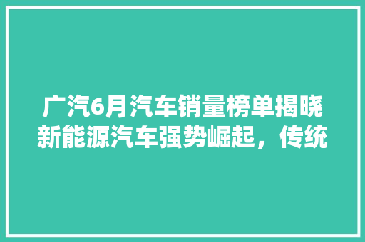 广汽6月汽车销量榜单揭晓新能源汽车强势崛起，传统燃油车面临挑战