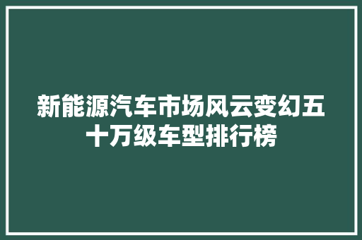 新能源汽车市场风云变幻五十万级车型排行榜