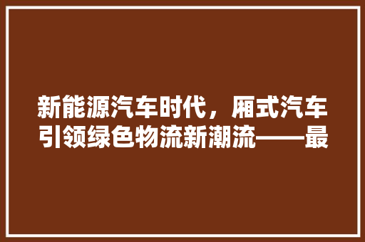 新能源汽车时代，厢式汽车引领绿色物流新潮流——最新新能源厢式汽车排行榜