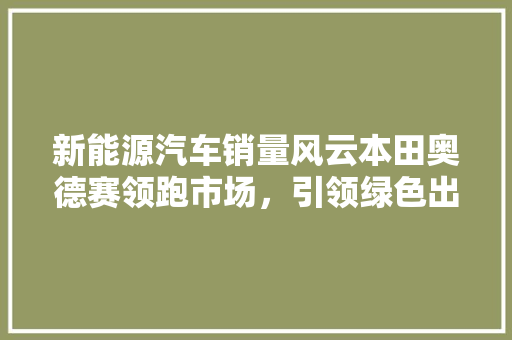 新能源汽车销量风云本田奥德赛领跑市场，引领绿色出行新潮流