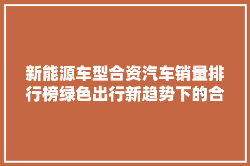新能源车型合资汽车销量排行榜绿色出行新趋势下的合资品牌竞争格局