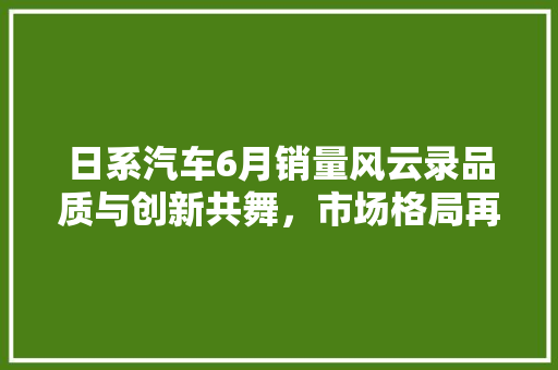 日系汽车6月销量风云录品质与创新共舞，市场格局再洗牌