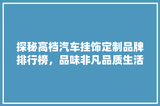 探秘高档汽车挂饰定制品牌排行榜，品味非凡品质生活