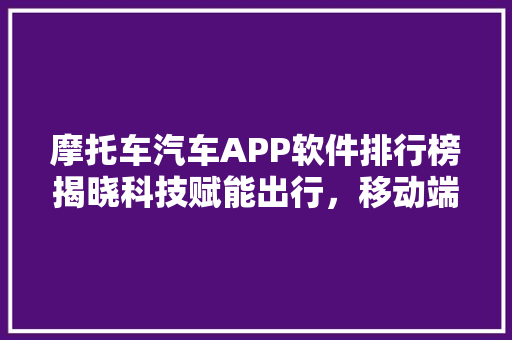 摩托车汽车APP软件排行榜揭晓科技赋能出行，移动端成为新宠