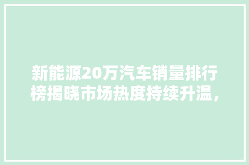 新能源20万汽车销量排行榜揭晓市场热度持续升温，绿色出行成新趋势