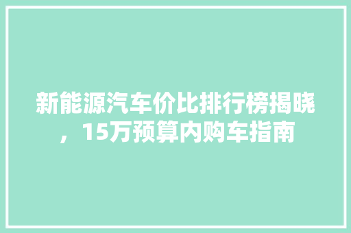 新能源汽车价比排行榜揭晓，15万预算内购车指南