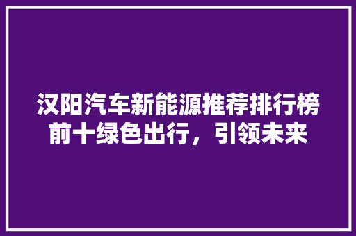 汉阳汽车新能源推荐排行榜前十绿色出行，引领未来