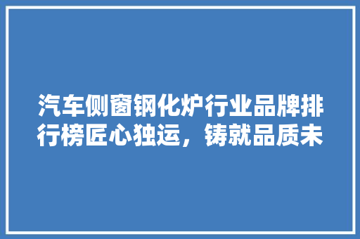汽车侧窗钢化炉行业品牌排行榜匠心独运，铸就品质未来