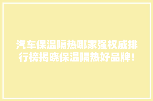 汽车保温隔热哪家强权威排行榜揭晓保温隔热好品牌！