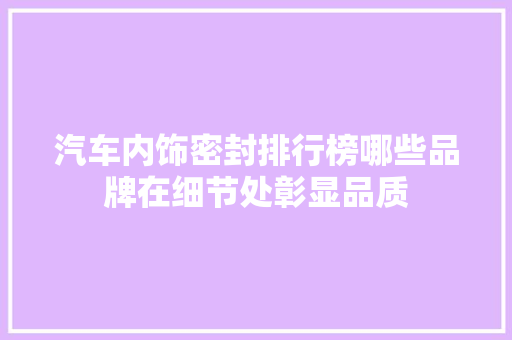 汽车内饰密封排行榜哪些品牌在细节处彰显品质