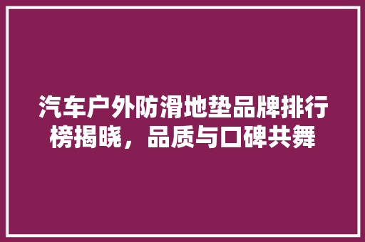 汽车户外防滑地垫品牌排行榜揭晓，品质与口碑共舞