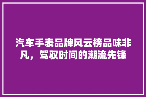 汽车手表品牌风云榜品味非凡，驾驭时间的潮流先锋