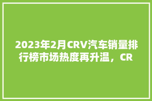 2023年2月CRV汽车销量排行榜市场热度再升温，CRV表现抢眼