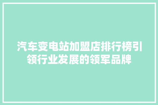 汽车变电站加盟店排行榜引领行业发展的领军品牌