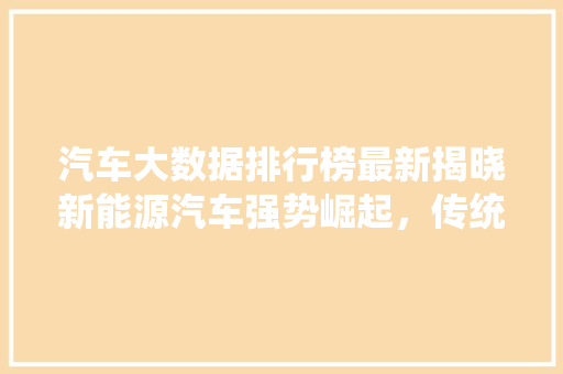 汽车大数据排行榜最新揭晓新能源汽车强势崛起，传统车企转型升级正当时