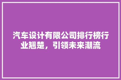 汽车设计有限公司排行榜行业翘楚，引领未来潮流