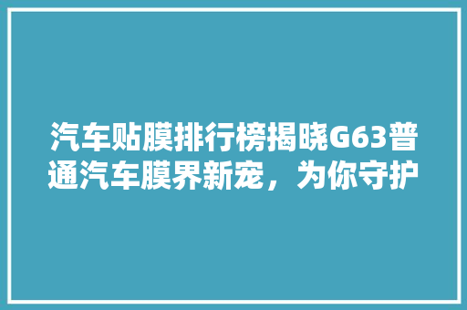 汽车贴膜排行榜揭晓G63普通汽车膜界新宠，为你守护行车安全与舒适