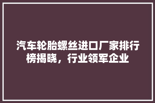 汽车轮胎螺丝进口厂家排行榜揭晓，行业领军企业