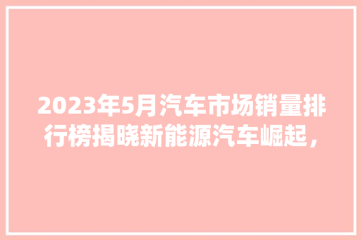 2023年5月汽车市场销量排行榜揭晓新能源汽车崛起，传统车企面临挑战