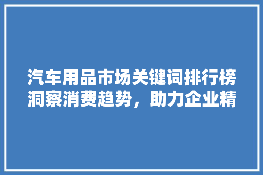 汽车用品市场关键词排行榜洞察消费趋势，助力企业精准营销