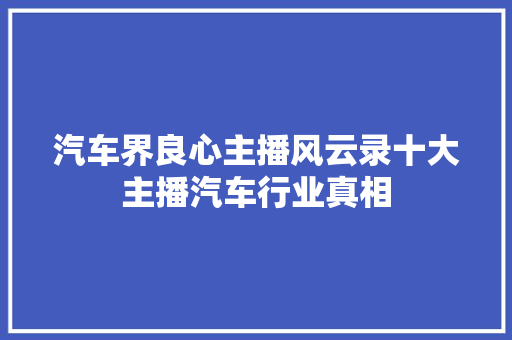 汽车界良心主播风云录十大主播汽车行业真相