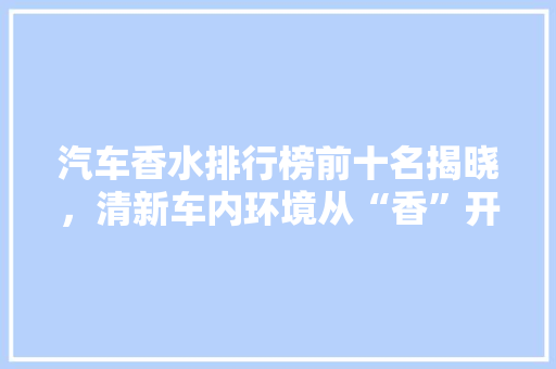 汽车香水排行榜前十名揭晓，清新车内环境从“香”开始