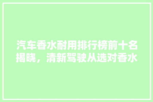 汽车香水耐用排行榜前十名揭晓，清新驾驶从选对香水开始