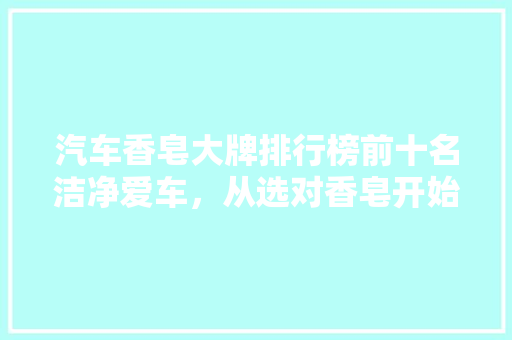 汽车香皂大牌排行榜前十名洁净爱车，从选对香皂开始