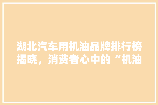 湖北汽车用机油品牌排行榜揭晓，消费者心中的“机油之王”