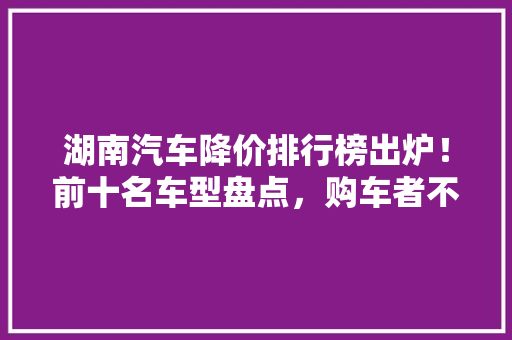 湖南汽车降价排行榜出炉！前十名车型盘点，购车者不容错过