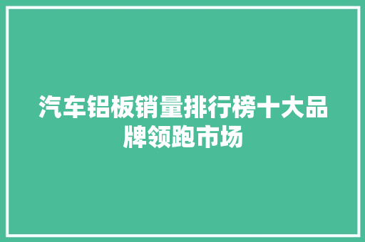 汽车铝板销量排行榜十大品牌领跑市场