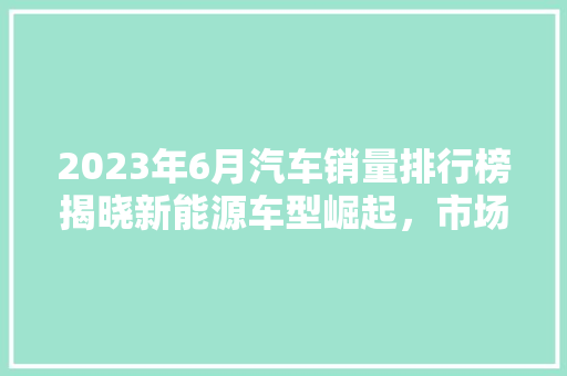 2023年6月汽车销量排行榜揭晓新能源车型崛起，市场格局生变