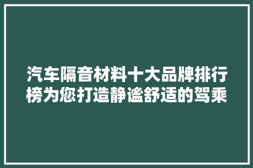 汽车隔音材料十大品牌排行榜为您打造静谧舒适的驾乘空间