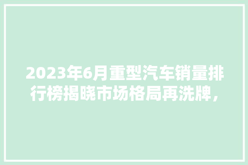 2023年6月重型汽车销量排行榜揭晓市场格局再洗牌，新能源车型崛起