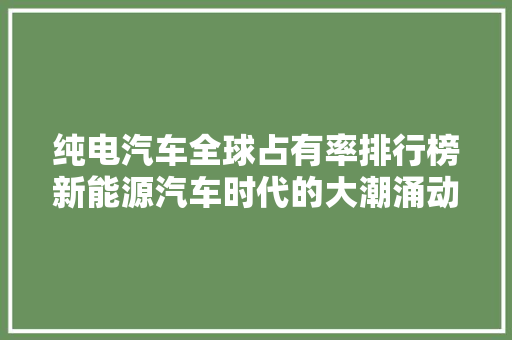 纯电汽车全球占有率排行榜新能源汽车时代的大潮涌动