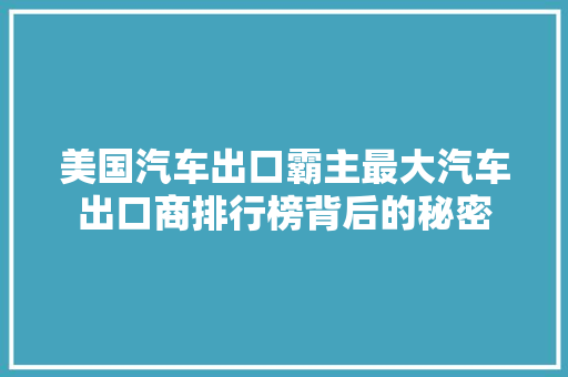 美国汽车出口霸主最大汽车出口商排行榜背后的秘密