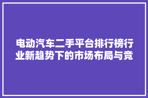 电动汽车二手平台排行榜行业新趋势下的市场布局与竞争格局