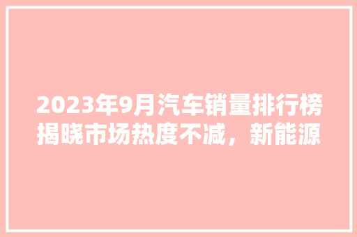 2023年9月汽车销量排行榜揭晓市场热度不减，新能源车表现抢眼