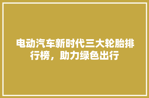 电动汽车新时代三大轮胎排行榜，助力绿色出行