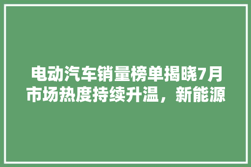 电动汽车销量榜单揭晓7月市场热度持续升温，新能源汽车崛起趋势明显
