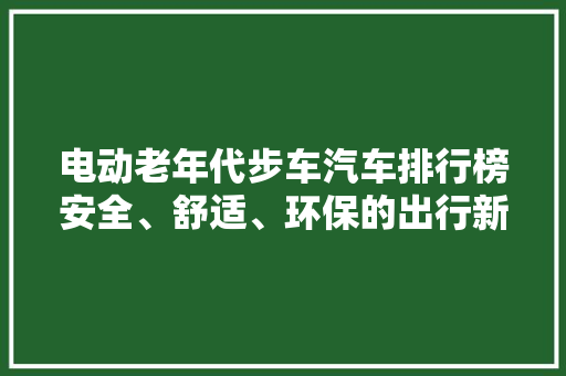 电动老年代步车汽车排行榜安全、舒适、环保的出行新选择
