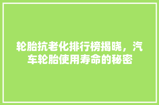 轮胎抗老化排行榜揭晓，汽车轮胎使用寿命的秘密
