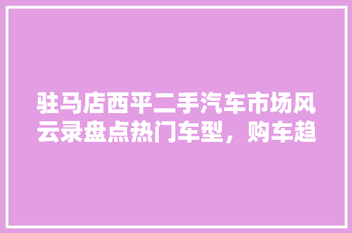 驻马店西平二手汽车市场风云录盘点热门车型，购车趋势